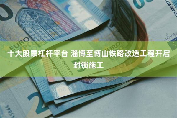 十大股票杠杆平台 淄博至博山铁路改造工程开启封锁施工