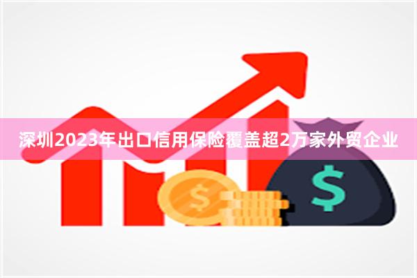深圳2023年出口信用保险覆盖超2万家外贸企业