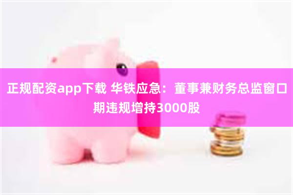 正规配资app下载 华铁应急：董事兼财务总监窗口期违规增持3000股