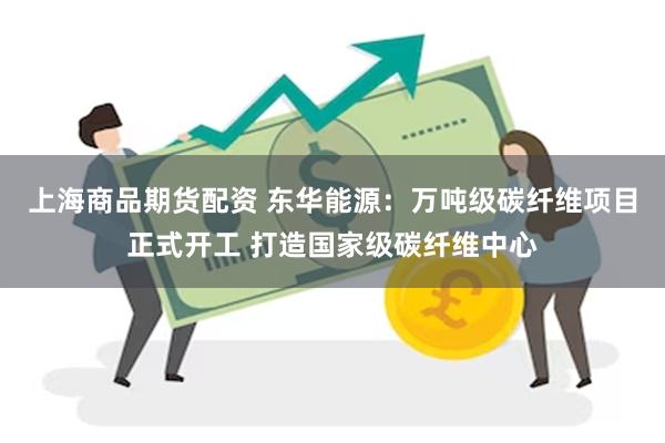 上海商品期货配资 东华能源：万吨级碳纤维项目正式开工 打造国家级碳纤维中心
