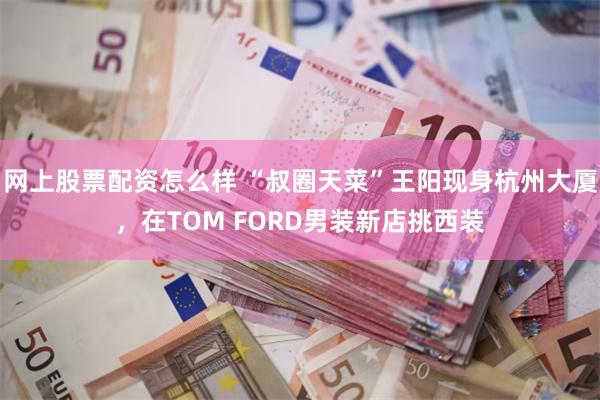 网上股票配资怎么样 “叔圈天菜”王阳现身杭州大厦，在TOM FORD男装新店挑西装