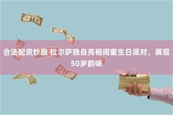 合法配资炒股 拉尔萨独自亮相闺蜜生日派对，展现50岁韵味
