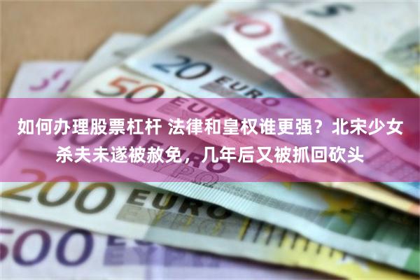 如何办理股票杠杆 法律和皇权谁更强？北宋少女杀夫未遂被赦免，几年后又被抓回砍头