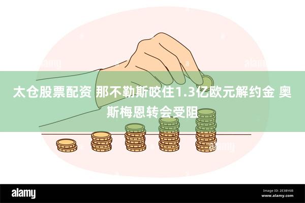 太仓股票配资 那不勒斯咬住1.3亿欧元解约金 奥斯梅恩转会受阻