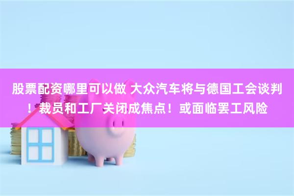 股票配资哪里可以做 大众汽车将与德国工会谈判！裁员和工厂关闭成焦点！或面临罢工风险