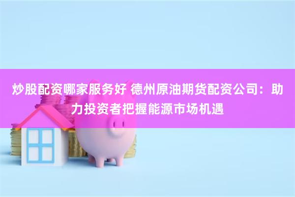 炒股配资哪家服务好 德州原油期货配资公司：助力投资者把握能源市场机遇