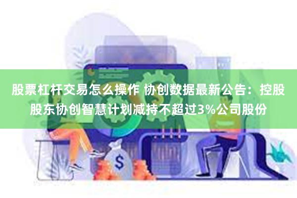 股票杠杆交易怎么操作 协创数据最新公告：控股股东协创智慧计划减持不超过3%公司股份