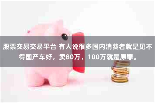 股票交易交易平台 有人说很多国内消费者就是见不得国产车好，卖80万，100万就是原罪。