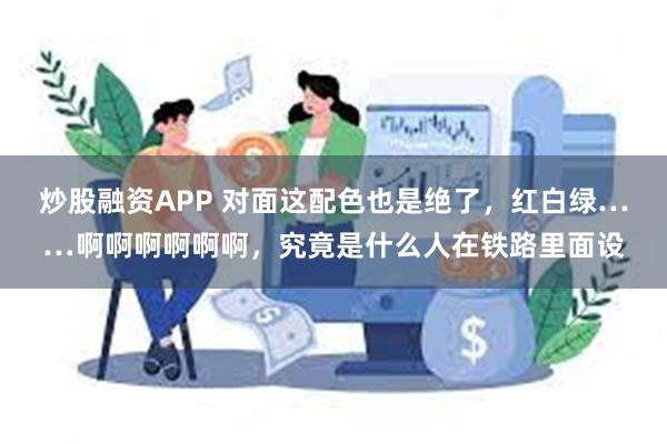 炒股融资APP 对面这配色也是绝了，红白绿……啊啊啊啊啊啊，究竟是什么人在铁路里面设