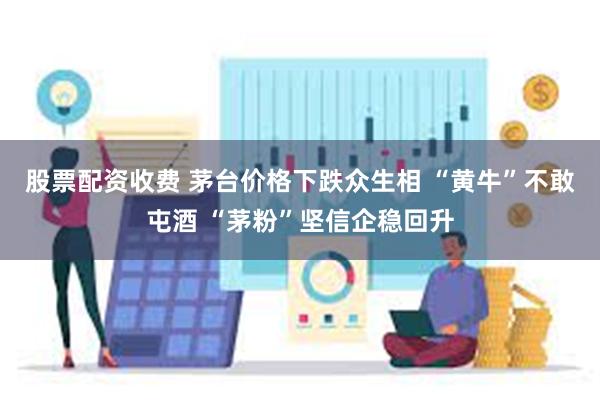 股票配资收费 茅台价格下跌众生相 “黄牛”不敢屯酒 “茅粉”坚信企稳回升