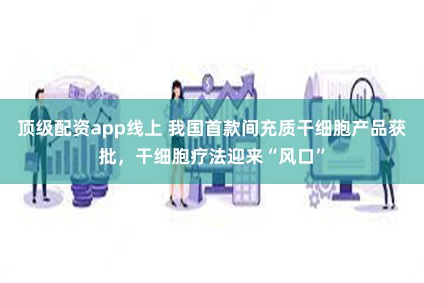 顶级配资app线上 我国首款间充质干细胞产品获批，干细胞疗法迎来“风口”