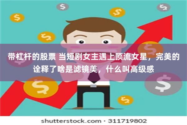 带杠杆的股票 当短剧女主遇上顶流女星，完美的诠释了啥是滤镜美，什么叫高级感