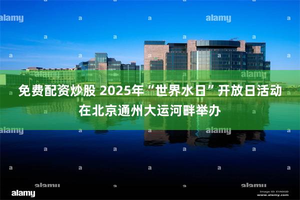 免费配资炒股 2025年“世界水日”开放日活动在北京通州大运河畔举办