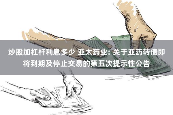炒股加杠杆利息多少 亚太药业: 关于亚药转债即将到期及停止交易的第五次提示性公告