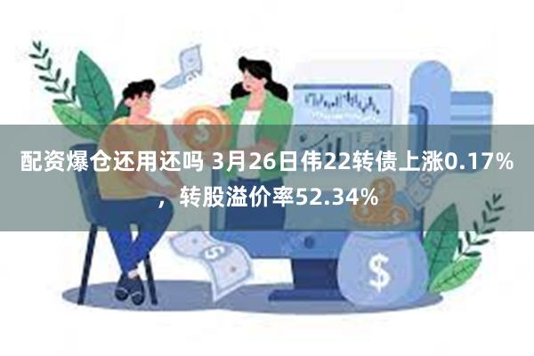 配资爆仓还用还吗 3月26日伟22转债上涨0.17%，转股溢价率52.34%