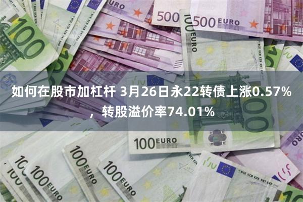 如何在股市加杠杆 3月26日永22转债上涨0.57%，转股溢价率74.01%