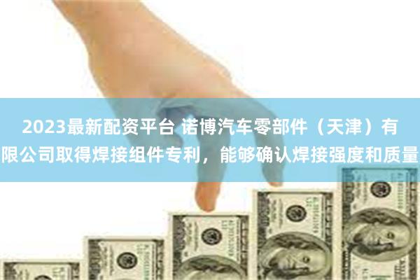 2023最新配资平台 诺博汽车零部件（天津）有限公司取得焊接组件专利，能够确认焊接强度和质量