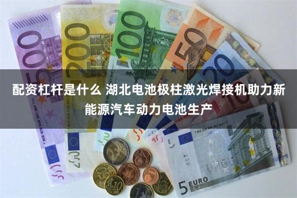 配资杠杆是什么 湖北电池极柱激光焊接机助力新能源汽车动力电池生产