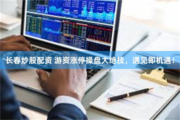 长春炒股配资 游资涨停操盘大绝技，遇见即机遇！