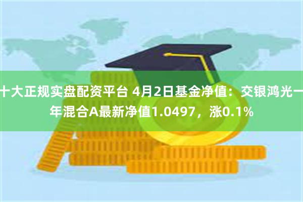 十大正规实盘配资平台 4月2日基金净值：交银鸿光一年混合A最新净值1.0497，涨0.1%