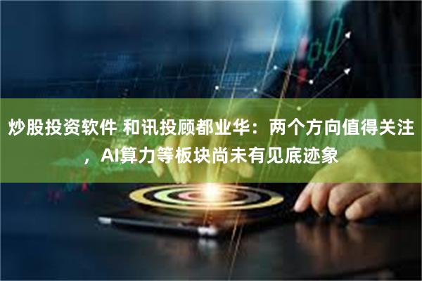 炒股投资软件 和讯投顾都业华：两个方向值得关注，AI算力等板块尚未有见底迹象