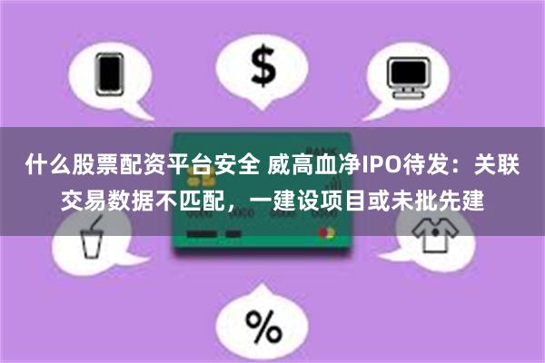 什么股票配资平台安全 威高血净IPO待发：关联交易数据不匹配，一建设项目或未批先建