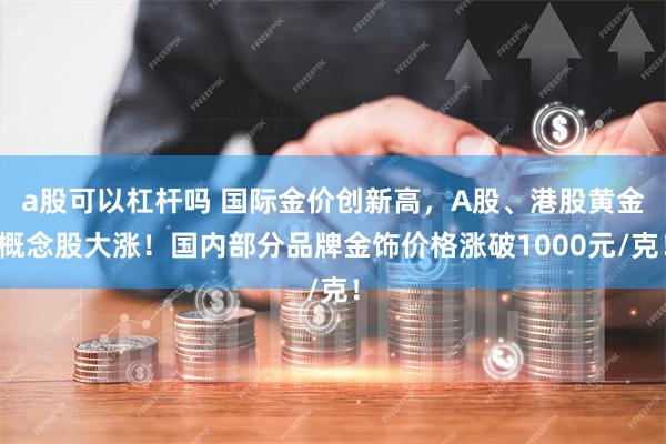 a股可以杠杆吗 国际金价创新高，A股、港股黄金概念股大涨！国内部分品牌金饰价格涨破1000元/克！