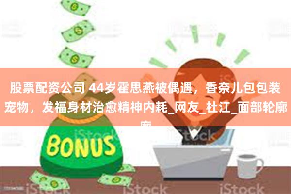 股票配资公司 44岁霍思燕被偶遇，香奈儿包包装宠物，发福身材治愈精神内耗_网友_杜江_面部轮廓