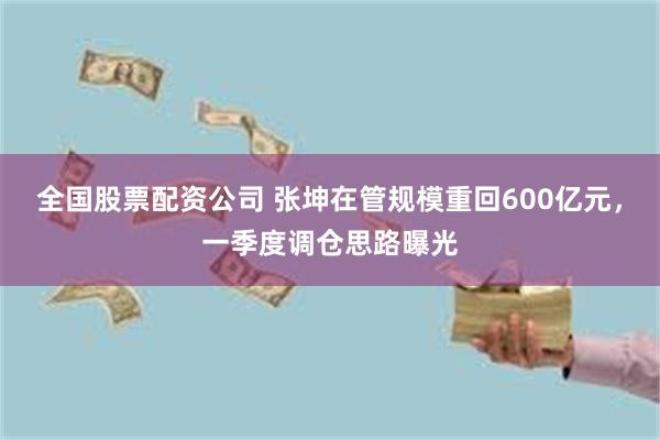 全国股票配资公司 张坤在管规模重回600亿元，一季度调仓思路曝光