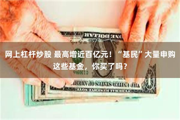 网上杠杆炒股 最高增近百亿元！“基民”大量申购这些基金，你买了吗？