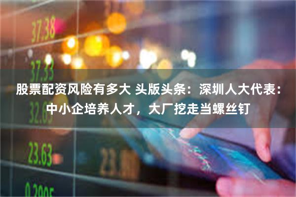 股票配资风险有多大 头版头条：深圳人大代表：中小企培养人才，大厂挖走当螺丝钉