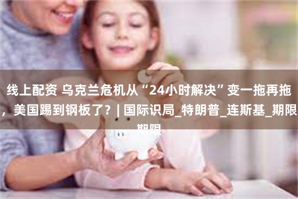 线上配资 乌克兰危机从“24小时解决”变一拖再拖，美国踢到钢板了？| 国际识局_特朗普_连斯基_期限