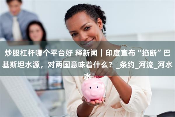 炒股杠杆哪个平台好 释新闻｜印度宣布“掐断”巴基斯坦水源，对两国意味着什么？_条约_河流_河水