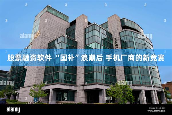 股票融资软件 “国补”浪潮后 手机厂商的新竞赛
