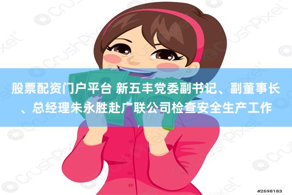 股票配资门户平台 新五丰党委副书记、副董事长、总经理朱永胜赴广联公司检查安全生产工作