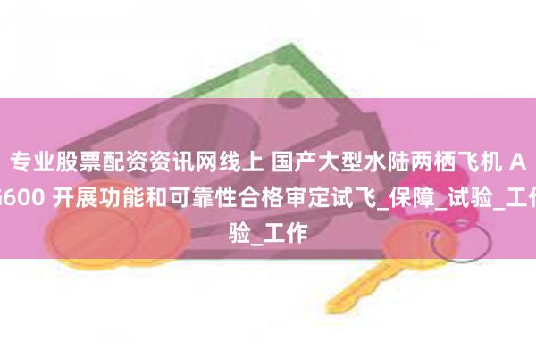 专业股票配资资讯网线上 国产大型水陆两栖飞机 AG600 开展功能和可靠性合格审定试飞_保障_试验_工作