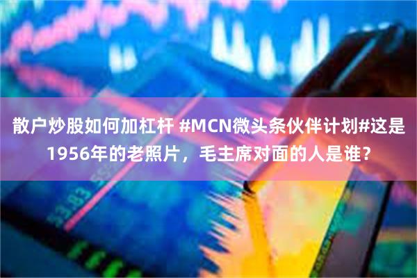 散户炒股如何加杠杆 #MCN微头条伙伴计划#这是1956年的老照片，毛主席对面的人是谁？