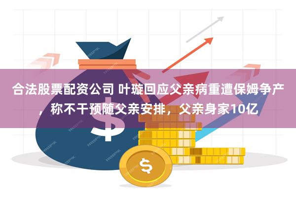 合法股票配资公司 叶璇回应父亲病重遭保姆争产，称不干预随父亲安排，父亲身家10亿