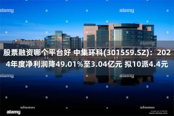 股票融资哪个平台好 中集环科(301559.SZ)：2024年度净利润降49.01%至3.04亿元 拟10派4.4元