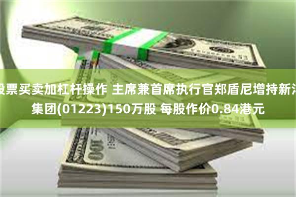 股票买卖加杠杆操作 主席兼首席执行官郑盾尼增持新沣集团(01223)150万股 每股作价0.84港元