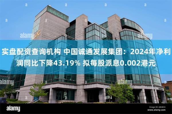 实盘配资查询机构 中国诚通发展集团：2024年净利润同比下降43.19% 拟每股派息0.002港元