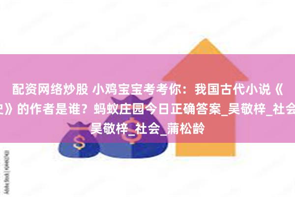 配资网络炒股 小鸡宝宝考考你：我国古代小说《儒林外史》的作者是谁？蚂蚁庄园今日正确答案_吴敬梓_社会_蒲松龄