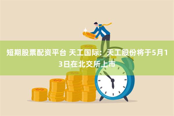 短期股票配资平台 天工国际：天工股份将于5月13日在北交所上市