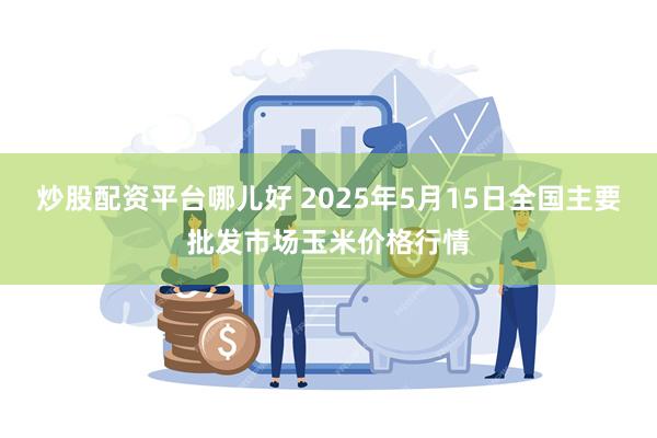 炒股配资平台哪儿好 2025年5月15日全国主要批发市场玉米价格行情
