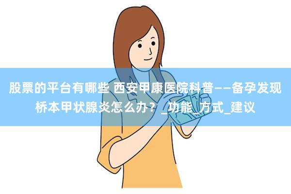 股票的平台有哪些 西安甲康医院科普——备孕发现桥本甲状腺炎怎么办？_功能_方式_建议