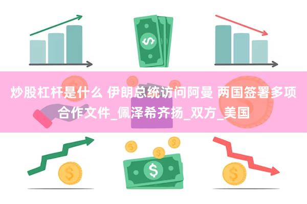 炒股杠杆是什么 伊朗总统访问阿曼 两国签署多项合作文件_佩泽希齐扬_双方_美国