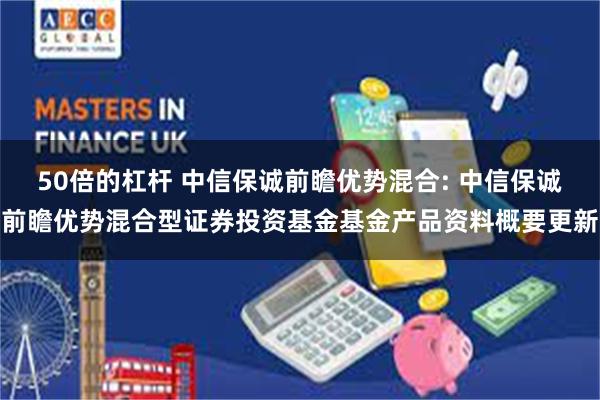 50倍的杠杆 中信保诚前瞻优势混合: 中信保诚前瞻优势混合型证券投资基金基金产品资料概要更新