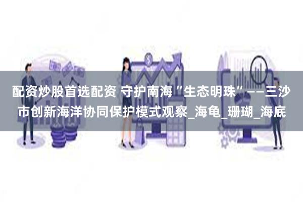 配资炒股首选配资 守护南海“生态明珠”——三沙市创新海洋协同保护模式观察_海龟_珊瑚_海底