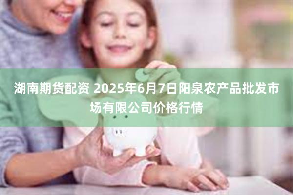 湖南期货配资 2025年6月7日阳泉农产品批发市场有限公司价格行情