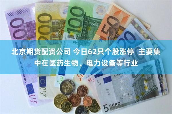 北京期货配资公司 今日62只个股涨停  主要集中在医药生物、电力设备等行业